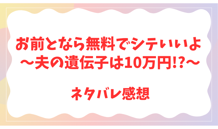 お前となら無料でシテいいよ ～夫の遺伝子は10万円!?～